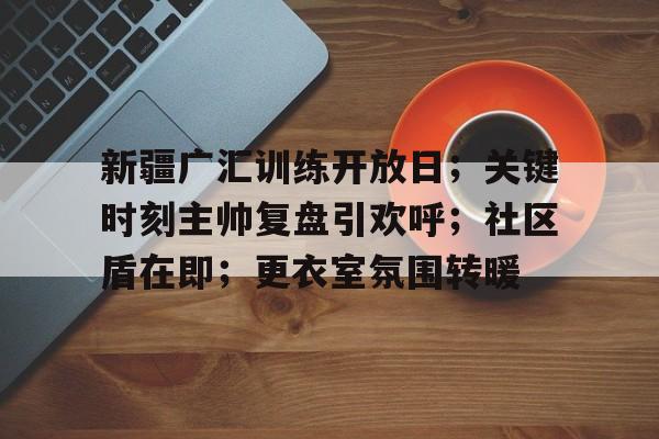 关于新疆广汇训练开放日；关键时刻主帅复盘引欢呼；社区盾在即；更衣室氛围转暖的信息